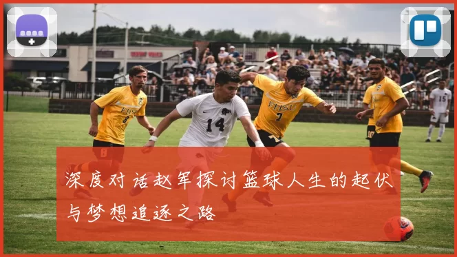 深度对话赵军探讨篮球人生的起伏与梦想追逐之路