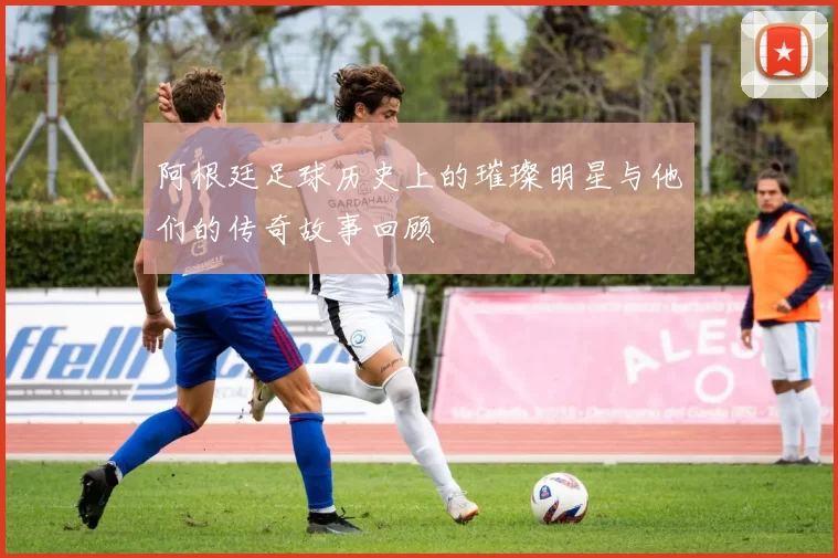 阿根廷足球历史上的璀璨明星与他们的传奇故事回顾
