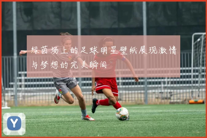 绿茵场上的足球明星壁纸展现激情与梦想的完美瞬间
