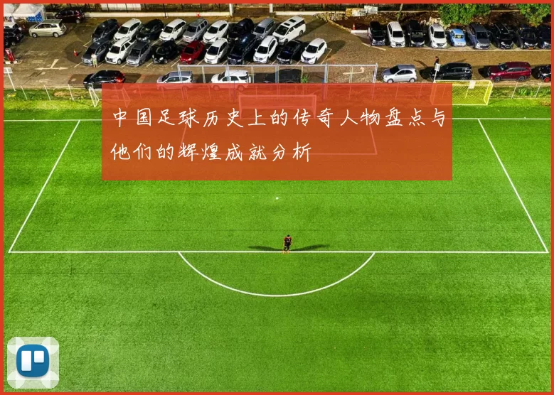 中国足球历史上的传奇人物盘点与他们的辉煌成就分析
