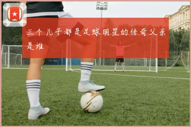 三个儿子都是足球明星的传奇父亲是谁