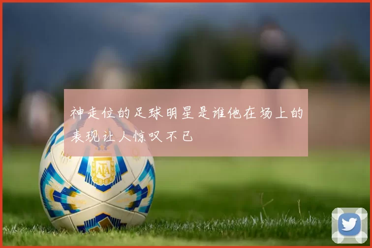 神走位的足球明星是谁他在场上的表现让人惊叹不已
