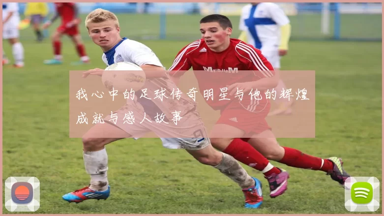 我心中的足球传奇明星与他的辉煌成就与感人故事