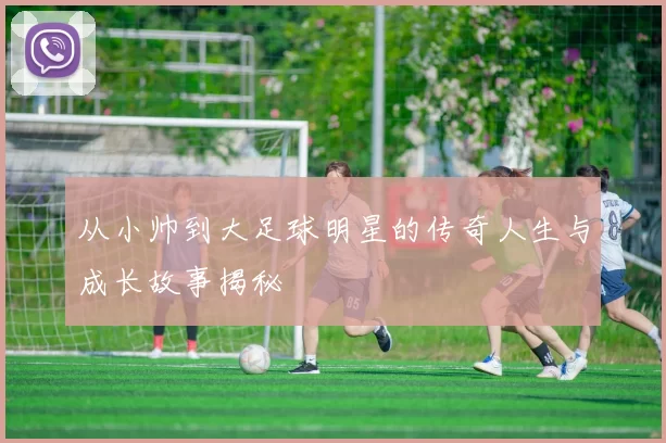 从小帅到大足球明星的传奇人生与成长故事揭秘