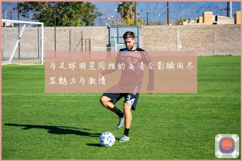 与足球明星同框的高清合影瞬间尽显魅力与激情