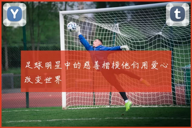 足球明星中的慈善楷模他们用爱心改变世界