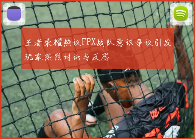 王者荣耀热议FPX战队意识争议引发玩家热烈讨论与反思